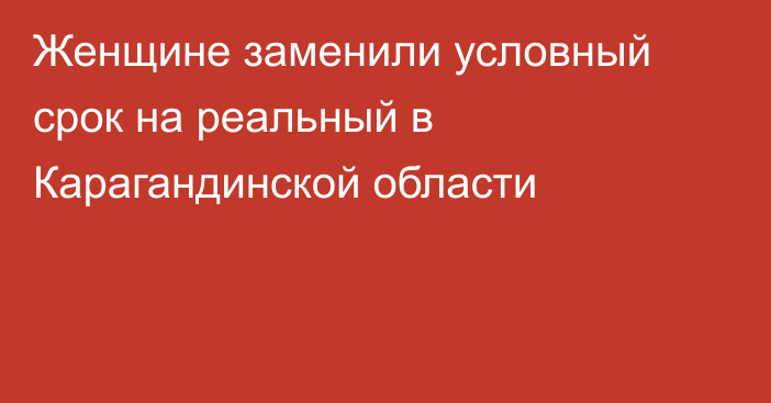 Женщине заменили условный срок на реальный в Карагандинской области