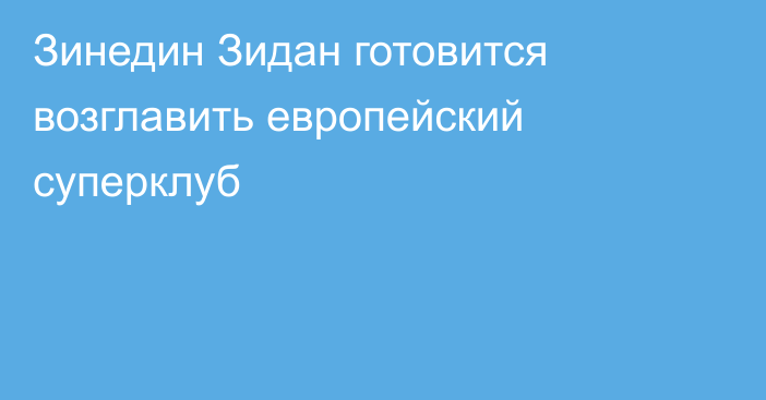 Зинедин Зидан готовится возглавить европейский суперклуб