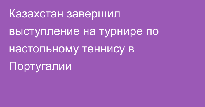 Казахстан завершил выступление на турнире по настольному теннису в Португалии