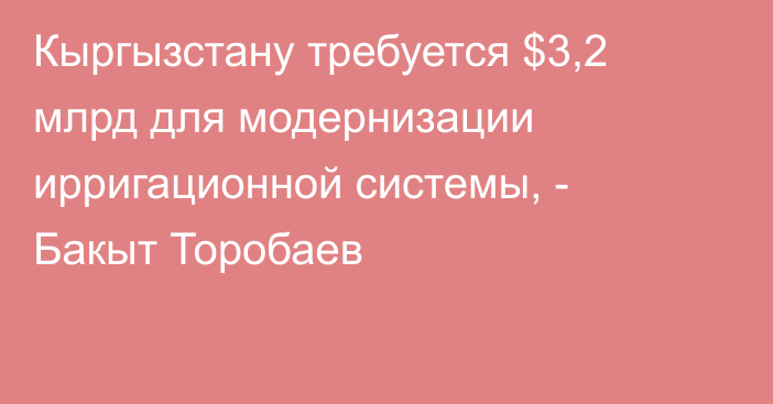 Кыргызстану требуется $3,2 млрд для модернизации ирригационной системы, - Бакыт Торобаев