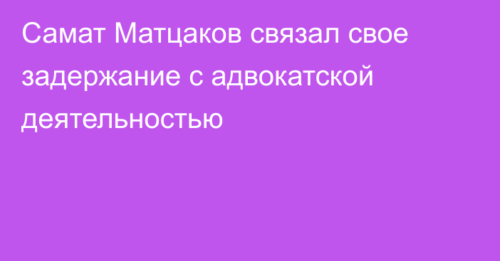 Самат Матцаков связал свое задержание с адвокатской деятельностью