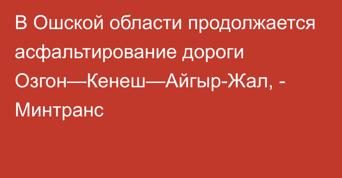 В Ошской области продолжается асфальтирование дороги Озгон—Кенеш—Айгыр-Жал, - Минтранс