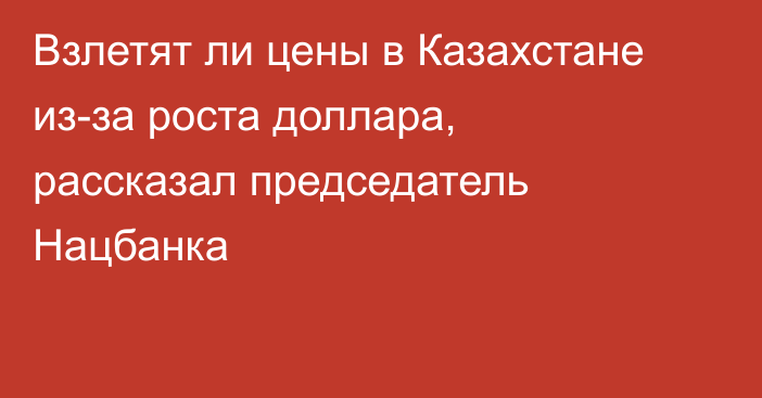 Взлетят ли цены в Казахстане из-за роста доллара, рассказал председатель Нацбанка