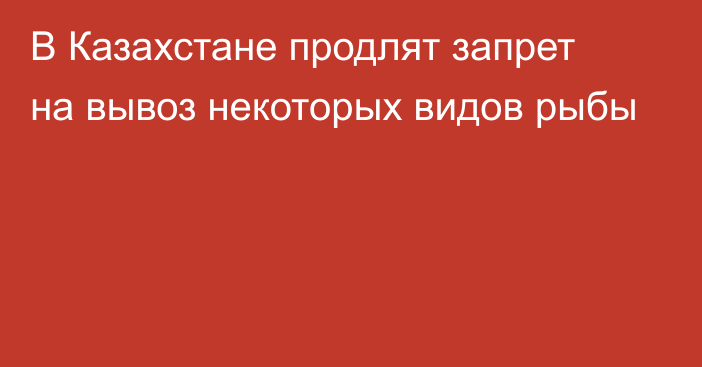 В Казахстане продлят запрет на вывоз некоторых видов рыбы