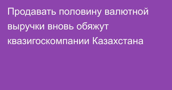 Продавать половину валютной выручки вновь обяжут квазигоскомпании Казахстана