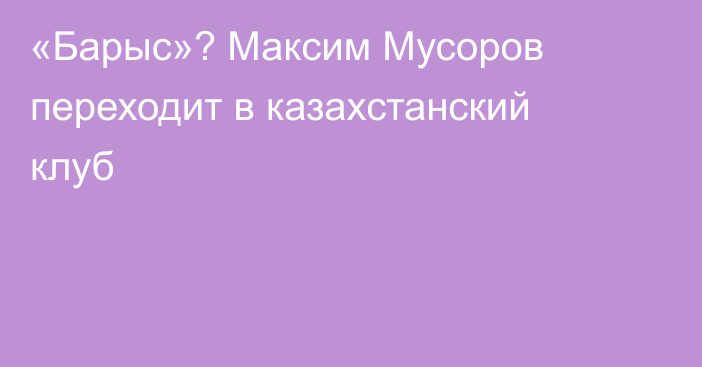 «Барыс»? Максим Мусоров переходит в казахстанский клуб