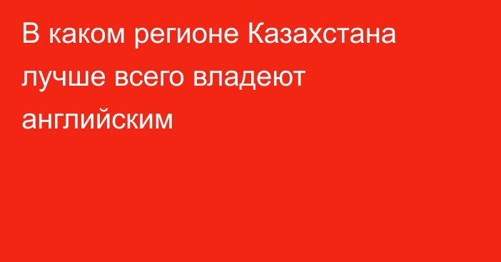 В каком регионе Казахстана лучше всего владеют английским