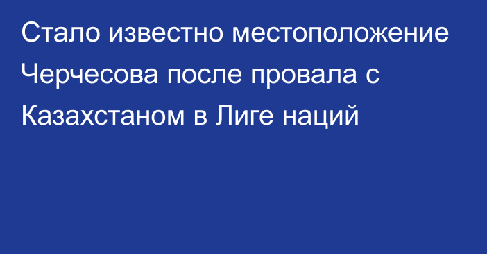 Стало известно местоположение Черчесова после провала с Казахстаном в Лиге наций