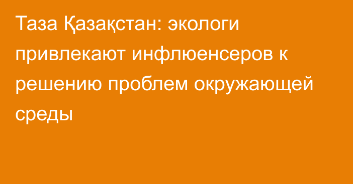 Таза Қазақстан: экологи привлекают инфлюенсеров к решению проблем окружающей среды