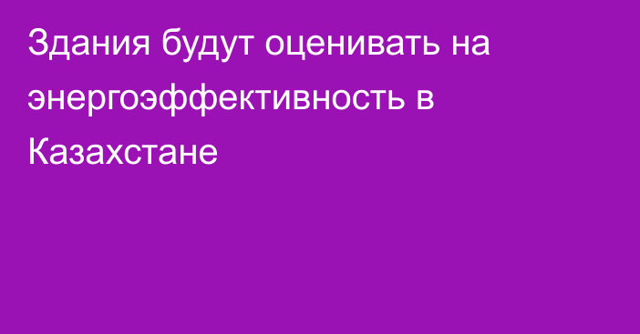 Здания будут оценивать на энергоэффективность в Казахстане