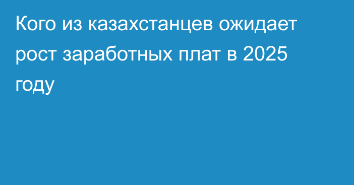 Кого из казахстанцев ожидает рост заработных плат в 2025 году