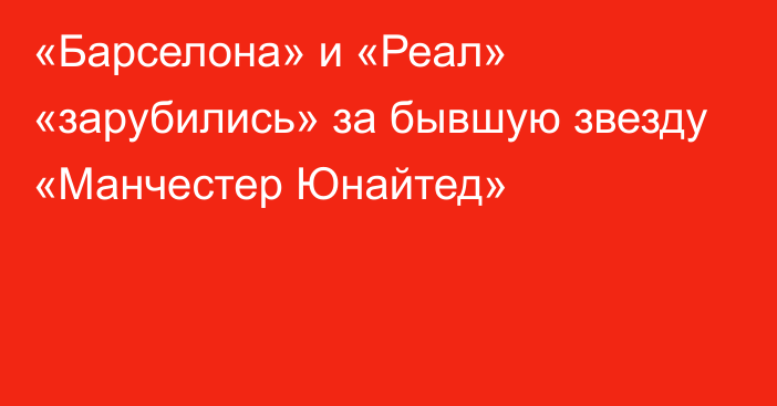 «Барселона» и «Реал» «зарубились» за бывшую звезду «Манчестер Юнайтед»