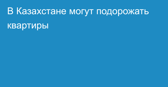 В Казахстане могут подорожать квартиры