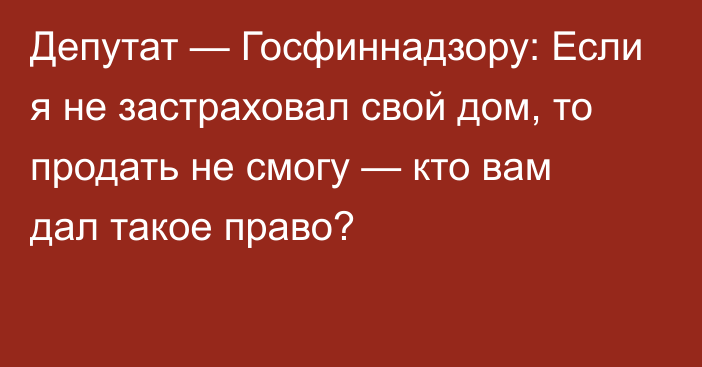 Депутат — Госфиннадзору: Если я не застраховал свой дом, то продать не смогу — кто вам дал такое право?