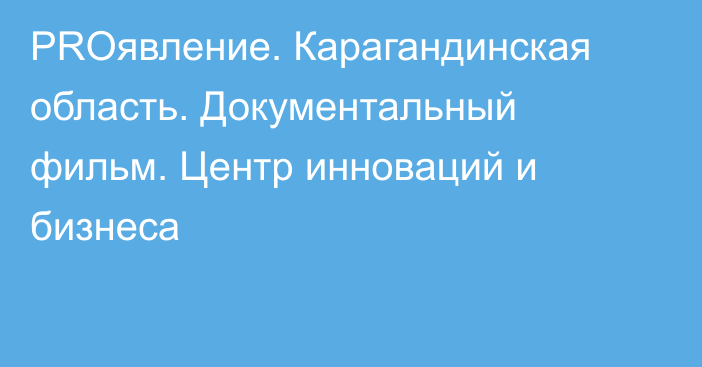 PROявление. Карагандинская область. Документальный фильм. Центр инноваций и бизнеса