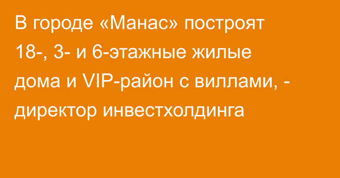 В городе «Манас» построят 18-, 3- и 6-этажные жилые дома и VIP-район с виллами, - директор инвестхолдинга