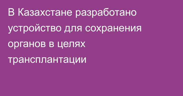 В Казахстане разработано устройство для сохранения органов в целях трансплантации