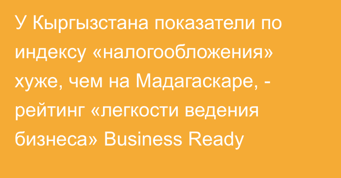 У Кыргызстана показатели по индексу «налогообложения» хуже, чем на Мадагаскаре, - рейтинг «легкости ведения бизнеса»  Business Ready