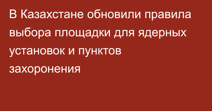 В Казахстане обновили правила выбора площадки для ядерных установок и пунктов захоронения