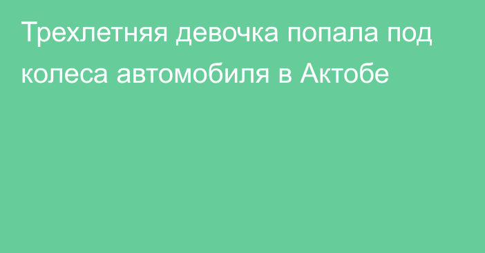 Трехлетняя девочка попала под колеса автомобиля в Актобе