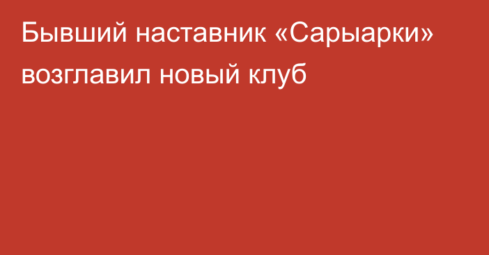 Бывший наставник «Сарыарки» возглавил новый клуб