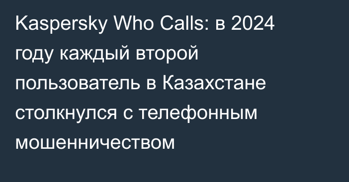 Kaspersky Who Calls: в 2024 году каждый второй пользователь в Казахстане столкнулся с телефонным мошенничеством