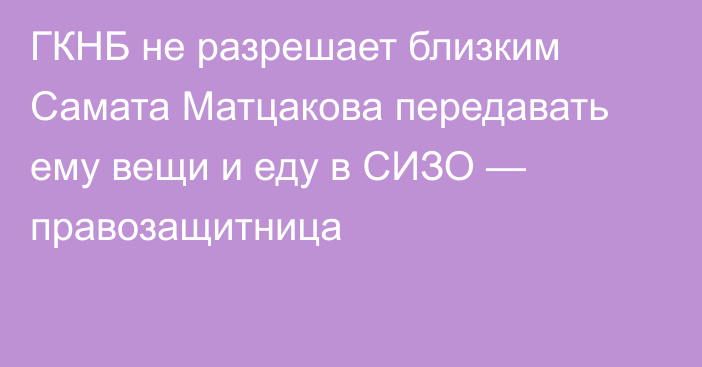 ГКНБ не разрешает близким Самата Матцакова передавать ему вещи и еду в СИЗО — правозащитница