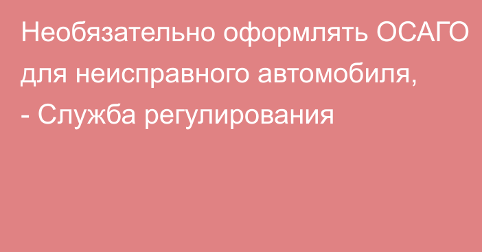 Необязательно оформлять ОСАГО для неисправного автомобиля, - Служба регулирования