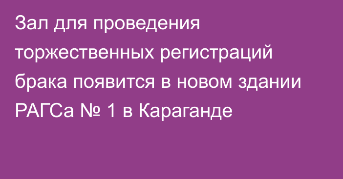 Зал для проведения торжественных регистраций брака появится в новом здании РАГСа № 1 в Караганде