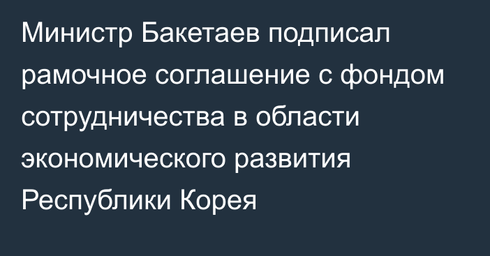 Министр Бакетаев подписал рамочное соглашение с фондом сотрудничества в области экономического развития Республики Корея