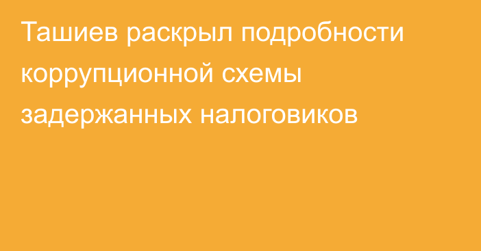 Ташиев раскрыл подробности коррупционной схемы задержанных налоговиков