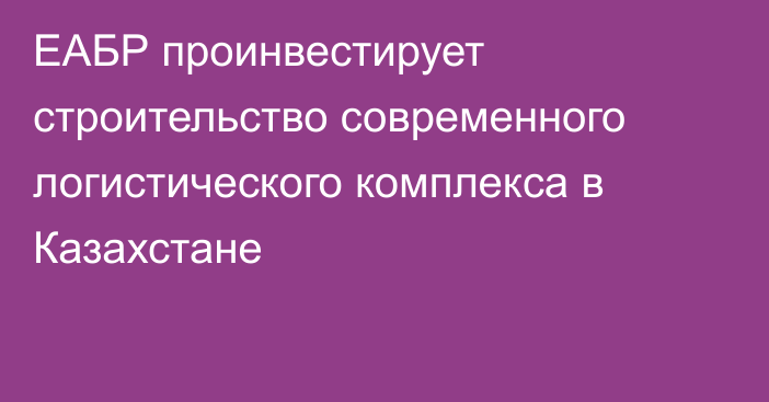 ЕАБР проинвестирует строительство современного логистического комплекса в Казахстане