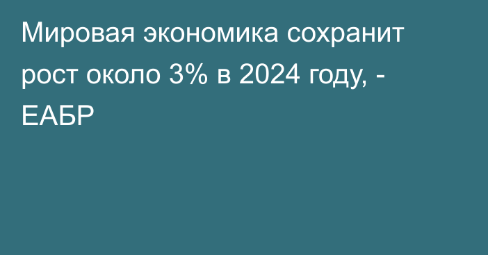 Мировая экономика сохранит рост около 3% в 2024 году, - ЕАБР