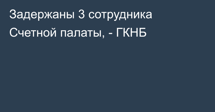 Задержаны 3 сотрудника Счетной палаты, - ГКНБ