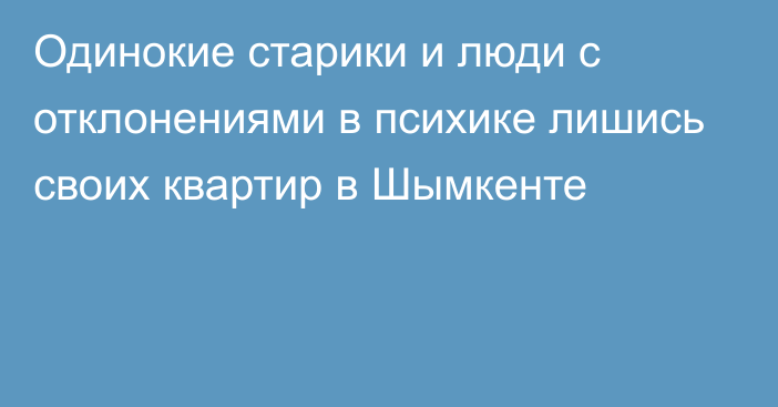 Одинокие старики и люди с отклонениями в психике лишись своих квартир в Шымкенте