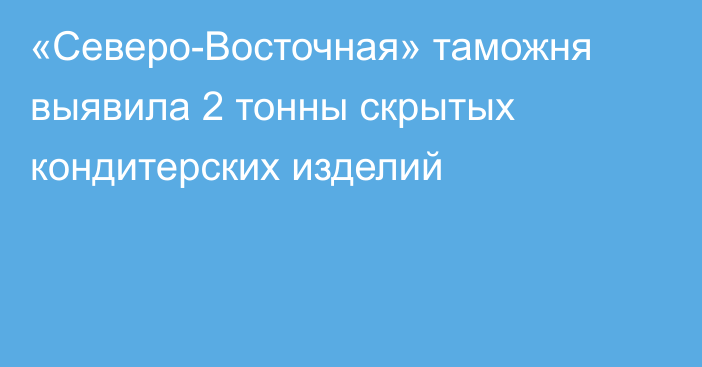 «Северо-Восточная» таможня выявила 2 тонны скрытых кондитерских изделий