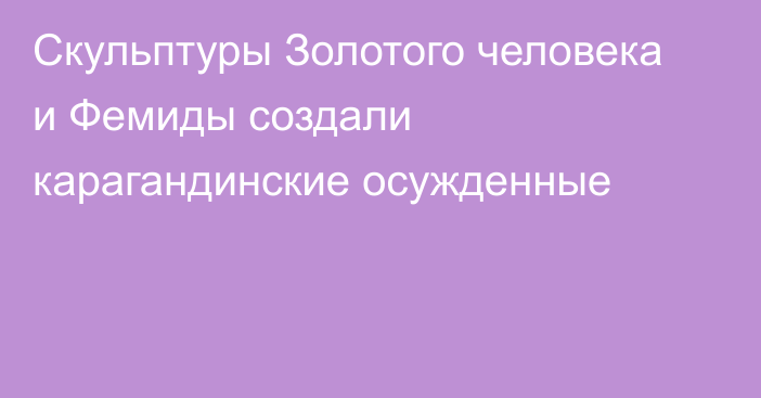 Скульптуры Золотого человека и Фемиды создали карагандинские осужденные