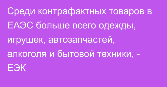 Среди контрафактных товаров в ЕАЭС больше всего одежды, игрушек, автозапчастей, алкоголя и бытовой техники, - ЕЭК