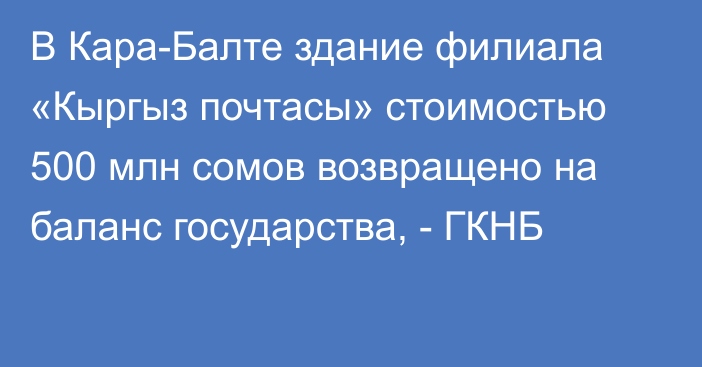 В Кара-Балте здание филиала «Кыргыз почтасы» стоимостью 500 млн сомов возвращено на баланс государства, - ГКНБ