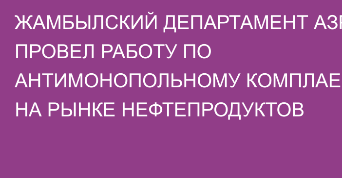 ЖАМБЫЛСКИЙ ДЕПАРТАМЕНТ АЗРК ПРОВЕЛ РАБОТУ ПО АНТИМОНОПОЛЬНОМУ КОМПЛАЕНСУ НА РЫНКЕ НЕФТЕПРОДУКТОВ