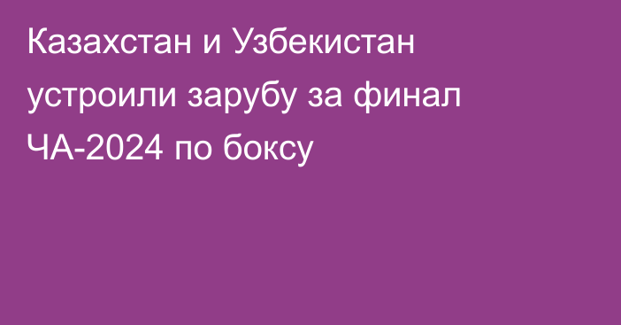 Казахстан и Узбекистан устроили зарубу за финал ЧА-2024 по боксу