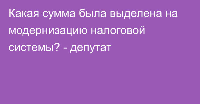 Какая сумма была выделена на модернизацию налоговой системы? - депутат