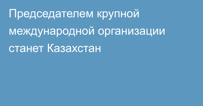 Председателем крупной международной организации станет Казахстан