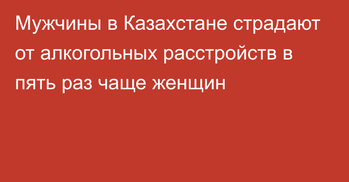 Мужчины в Казахстане страдают от алкогольных расстройств в пять раз чаще женщин