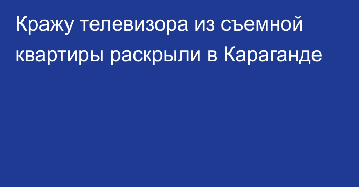 Кражу телевизора из съемной квартиры раскрыли в Караганде