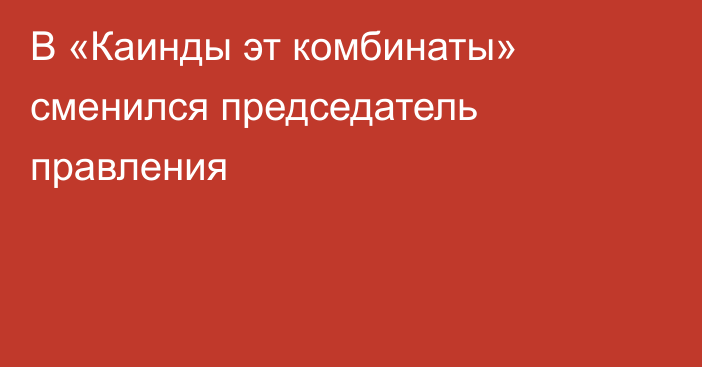 В «Каинды эт комбинаты» сменился председатель правления