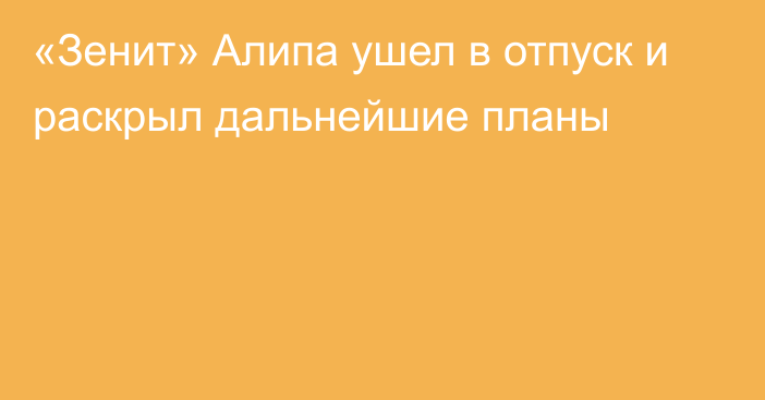 «Зенит» Алипа ушел в отпуск и раскрыл дальнейшие планы