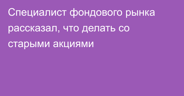 Специалист фондового рынка рассказал, что делать со старыми акциями