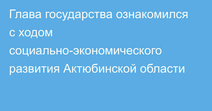 Глава государства ознакомился с ходом социально-экономического развития Актюбинской области