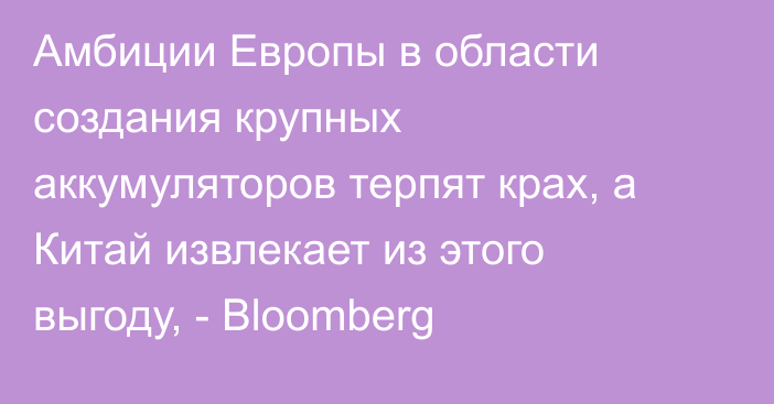 Амбиции Европы в области создания крупных аккумуляторов терпят крах, а Китай извлекает из этого выгоду, - Bloomberg